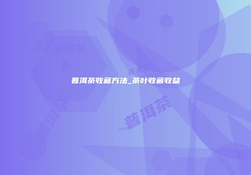 普洱茶收藏方法_茶叶收藏收益