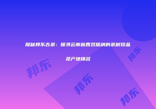 探秘邦东古茶：探寻云南省西双版纳的茶树珍品及产地排名