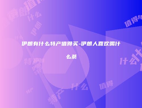 伊朗有什么特产值得买-伊朗人喜欢喝什么茶