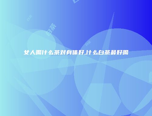 女人喝什么茶对身体好,什么白茶最好喝