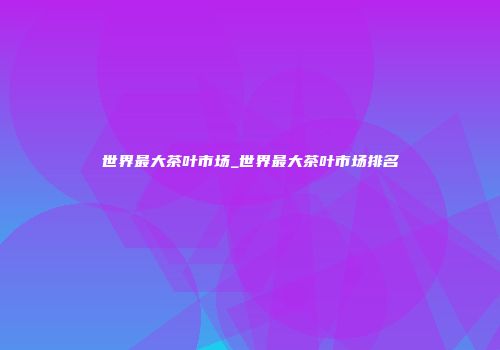 世界最大茶叶市场_世界最大茶叶市场排名