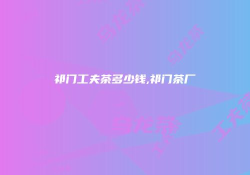 祁门工夫茶多少钱,祁门茶厂