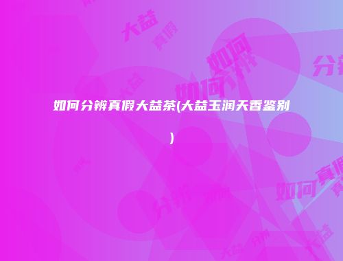 如何分辨真假大益茶(大益玉润天香鉴别)