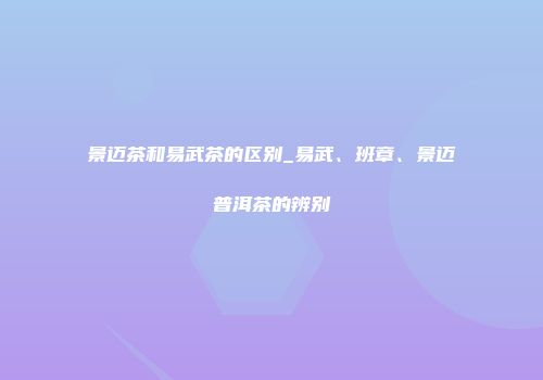 景迈茶和易武茶的区别_易武、班章、景迈普洱茶的辨别