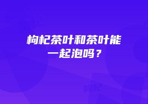 枸杞茶叶和茶叶能一起泡吗？