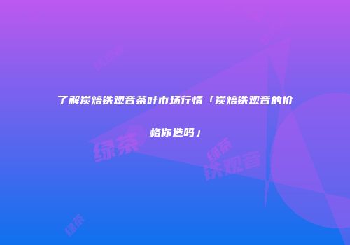 了解炭焙铁观音茶叶市场行情「炭焙铁观音的价格你造吗」