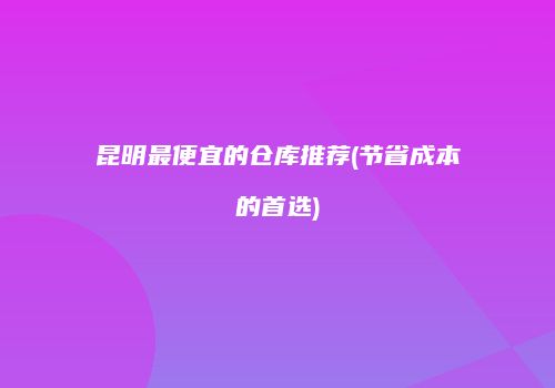 昆明最便宜的仓库推荐(节省成本的首选)