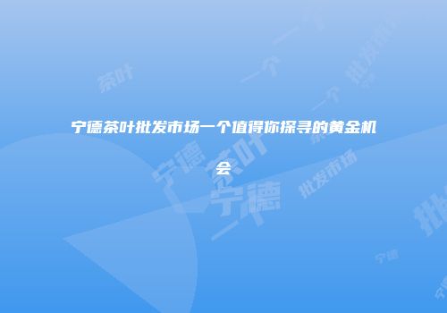 宁德茶叶批发市场一个值得你探寻的黄金机会