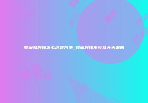 蜂蜜和柠檬怎么泡制方法_蜂蜜柠檬水可以天天喝吗