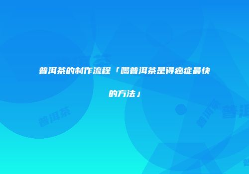普洱茶的制作流程「喝普洱茶是得癌症最快的方法」