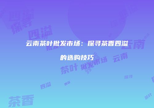 云南茶叶批发市场：探寻茶香四溢的选购技巧