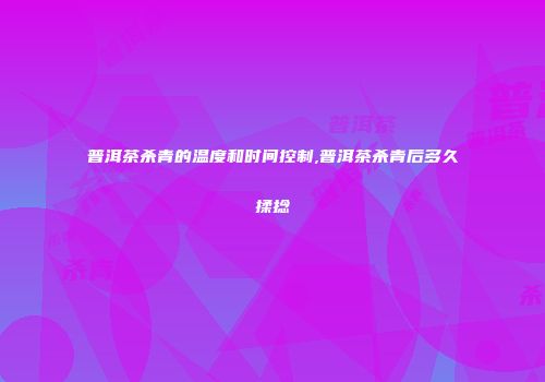 普洱茶杀青的温度和时间控制,普洱茶杀青后多久揉捻
