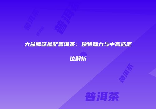 大益牌味最酽普洱茶：独特魅力与中高档定位解析