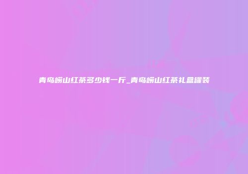 青岛崂山红茶多少钱一斤_青岛崂山红茶礼盒罐装