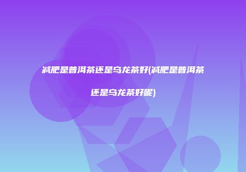 减肥是普洱茶还是乌龙茶好(减肥是普洱茶还是乌龙茶好呢)