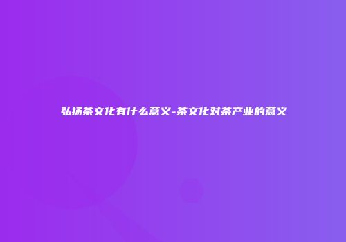 弘扬茶文化有什么意义-茶文化对茶产业的意义
