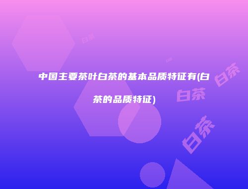 中国主要茶叶白茶的基本品质特征有(白茶的品质特征)