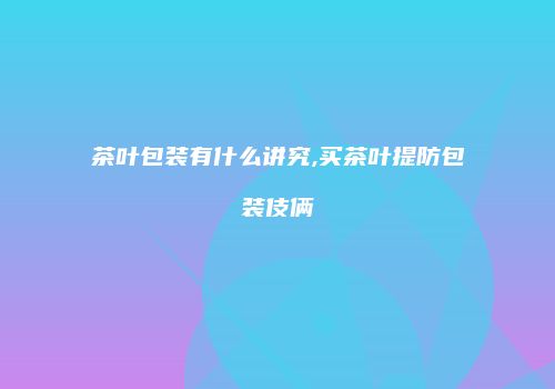 茶叶包装有什么讲究,买茶叶提防包装伎俩