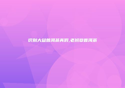 识别大益普洱茶真假,老班章普洱茶