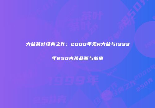 大益茶叶经典之作：2000年无R大益与1999年250克茶品鉴与故事