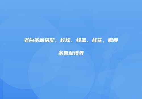 老白茶新搭配：柠檬、蜂蜜、桂花，解锁茶香新境界