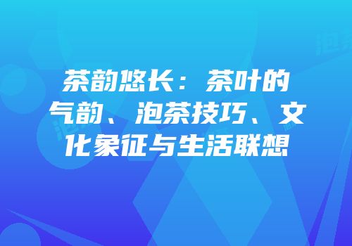 茶韵悠长：茶叶的气韵、泡茶技巧、文化象征与生活联想