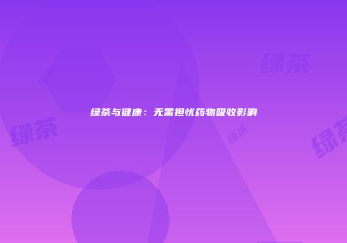 绿茶与健康：无需担忧药物吸收影响