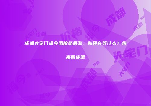成都大宅门福今酒价格暴涨，你还在等什么？快来囤货吧