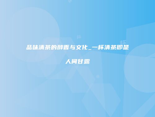 品味清茶的醇香与文化_一杯清茶即是人间甘露