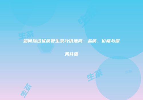 如何挑选优质野生茶叶供应商：品质、价格与服务并重