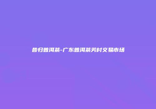 昔归普洱茶-广东普洱茶芳村交易市场