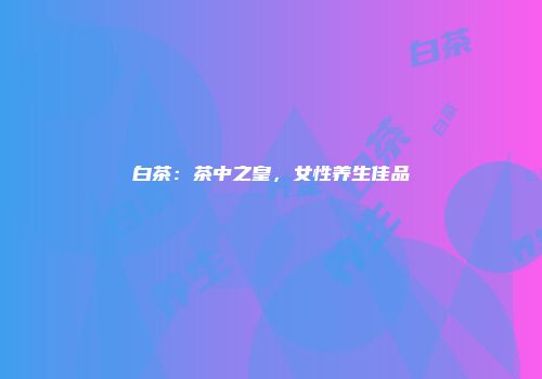 白茶：茶中之皇，女性养生佳品