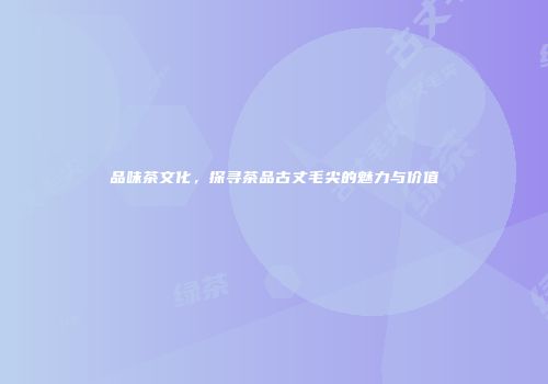 品味茶文化，探寻茶品古丈毛尖的魅力与价值