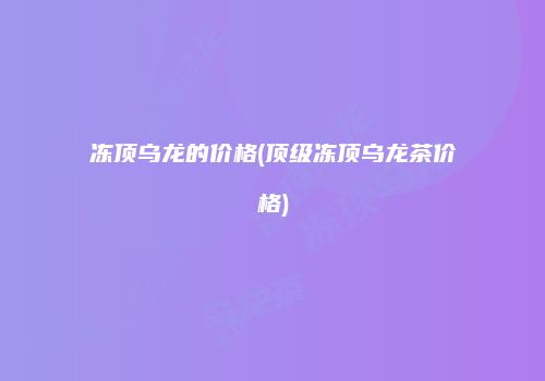 冻顶乌龙的价格(顶级冻顶乌龙茶价格)