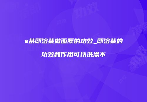 s茶即溶茶做面膜的功效_即溶茶的功效和作用可以洗澡不