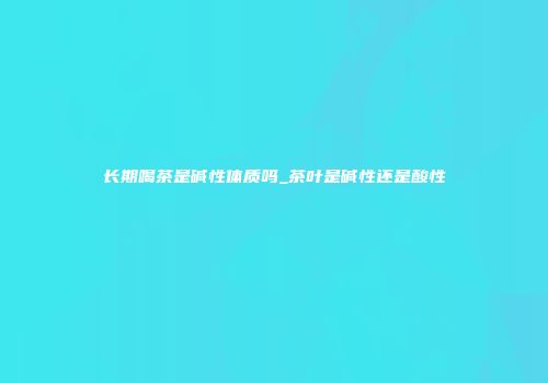 长期喝茶是碱性体质吗_茶叶是碱性还是酸性