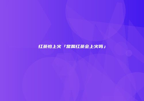 红茶怕上火「常喝红茶会上火吗」