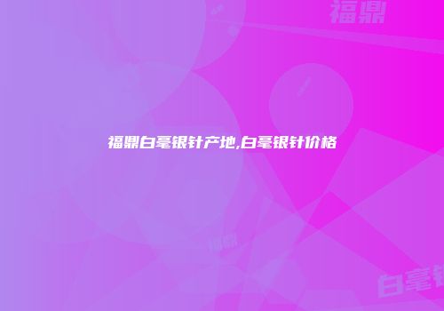 福鼎白毫银针产地,白毫银针价格