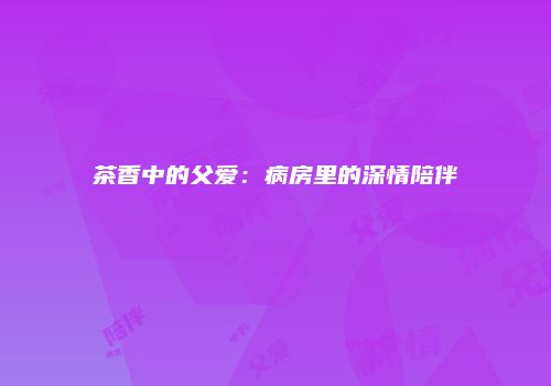 茶香中的父爱：病房里的深情陪伴