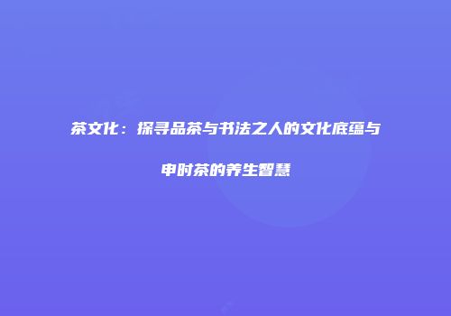 茶文化：探寻品茶与书法之人的文化底蕴与申时茶的养生智慧