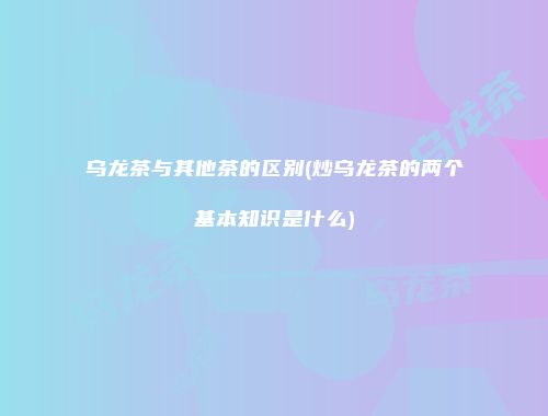 乌龙茶与其他茶的区别(炒乌龙茶的两个基本知识是什么)