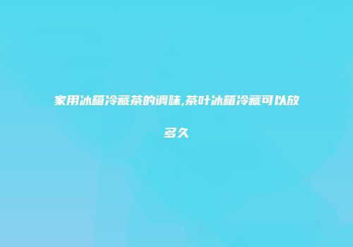 家用冰箱冷藏茶的调味,茶叶冰箱冷藏可以放多久