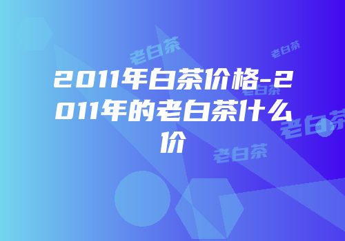2011年白茶价格-2011年的老白茶什么价