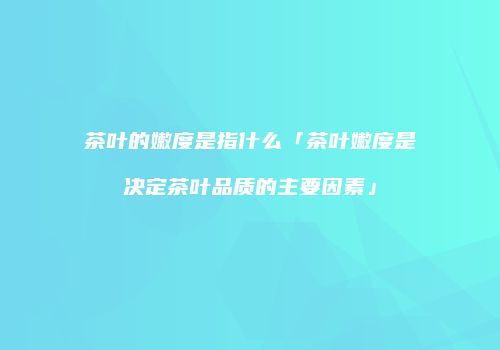 茶叶的嫩度是指什么「茶叶嫩度是决定茶叶品质的主要因素」
