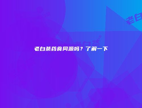 老白茶药食同源吗？了解一下