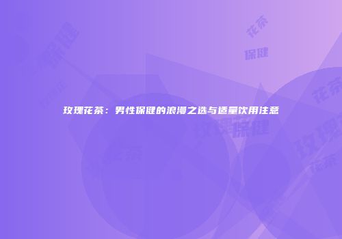 玫瑰花茶：男性保健的浪漫之选与适量饮用注意