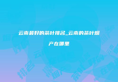 云南最好的茶叶排名_云南的茶叶烟产在哪里