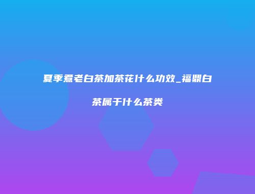 夏季煮老白茶加茶花什么功效_福鼎白茶属于什么茶类
