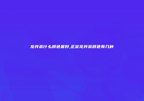 龙井茶什么颜色最好,正宗龙井茶颜色有几种