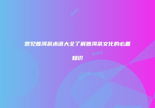 常见普洱茶术语大全了解普洱茶文化的必备知识